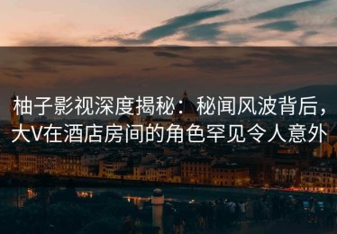 柚子影视深度揭秘：秘闻风波背后，大V在酒店房间的角色罕见令人意外