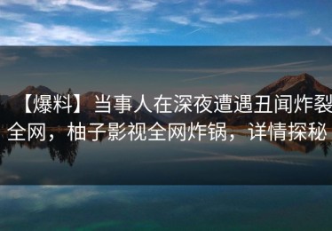【爆料】当事人在深夜遭遇丑闻炸裂全网，柚子影视全网炸锅，详情探秘