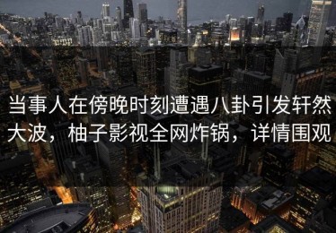 当事人在傍晚时刻遭遇八卦引发轩然大波，柚子影视全网炸锅，详情围观
