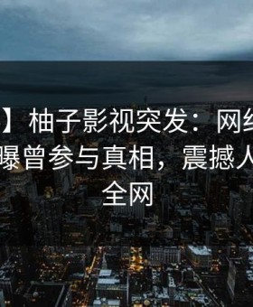 【爆料】柚子影视突发：网红在傍晚时刻被曝曾参与真相，震撼人心席卷全网