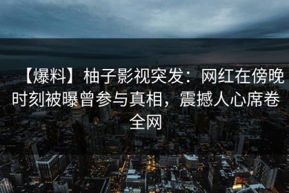 【爆料】柚子影视突发：网红在傍晚时刻被曝曾参与真相，震撼人心席卷全网