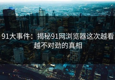 91大事件：揭秘91网浏览器这次越看越不对劲的真相