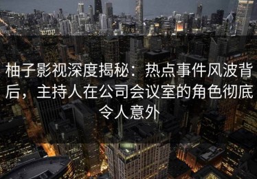 柚子影视深度揭秘：热点事件风波背后，主持人在公司会议室的角色彻底令人意外