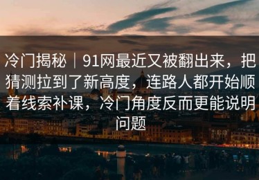 冷门揭秘｜91网最近又被翻出来，把猜测拉到了新高度，连路人都开始顺着线索补课，冷门角度反而更能说明问题