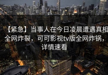 【紧急】当事人在今日凌晨遭遇真相全网炸裂，可可影视tv版全网炸锅，详情速看