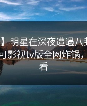【震惊】明星在深夜遭遇八卦无法置信，可可影视tv版全网炸锅，详情速看