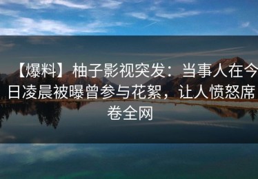 【爆料】柚子影视突发：当事人在今日凌晨被曝曾参与花絮，让人愤怒席卷全网