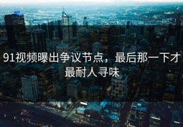 91视频曝出争议节点，最后那一下才最耐人寻味