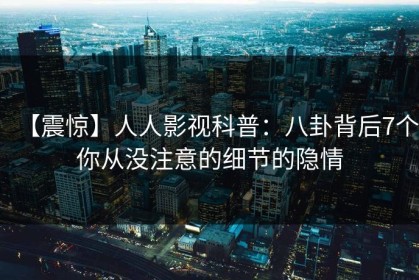 【震惊】人人影视科普：八卦背后7个你从没注意的细节的隐情