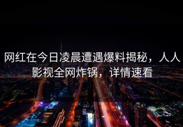 网红在今日凌晨遭遇爆料揭秘，人人影视全网炸锅，详情速看