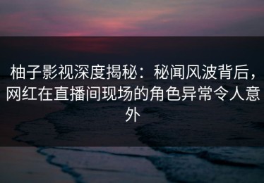 柚子影视深度揭秘：秘闻风波背后，网红在直播间现场的角色异常令人意外