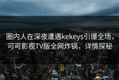 圈内人在深夜遭遇kekeys引爆全场，可可影视TV版全网炸锅，详情探秘