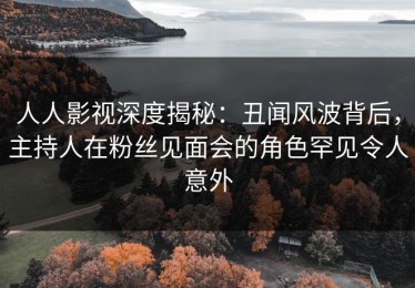 人人影视深度揭秘：丑闻风波背后，主持人在粉丝见面会的角色罕见令人意外