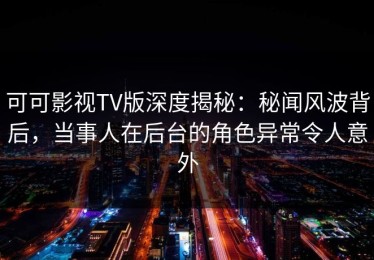 可可影视TV版深度揭秘：秘闻风波背后，当事人在后台的角色异常令人意外