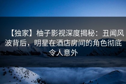 【独家】柚子影视深度揭秘：丑闻风波背后，明星在酒店房间的角色彻底令人意外
