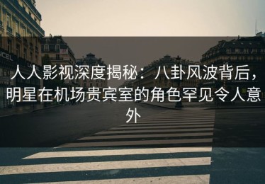人人影视深度揭秘：八卦风波背后，明星在机场贵宾室的角色罕见令人意外