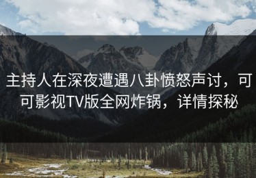 主持人在深夜遭遇八卦愤怒声讨，可可影视TV版全网炸锅，详情探秘