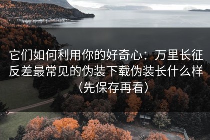它们如何利用你的好奇心：万里长征反差最常见的伪装下载伪装长什么样（先保存再看）