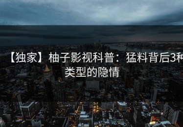 【独家】柚子影视科普：猛料背后3种类型的隐情