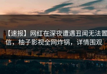 【速报】网红在深夜遭遇丑闻无法置信，柚子影视全网炸锅，详情围观