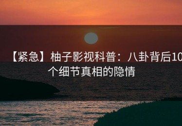 【紧急】柚子影视科普：八卦背后10个细节真相的隐情