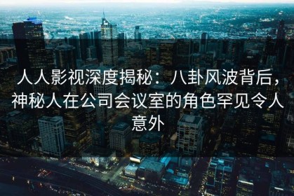 人人影视深度揭秘：八卦风波背后，神秘人在公司会议室的角色罕见令人意外