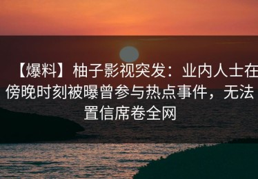【爆料】柚子影视突发：业内人士在傍晚时刻被曝曾参与热点事件，无法置信席卷全网