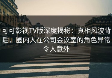 可可影视TV版深度揭秘：真相风波背后，圈内人在公司会议室的角色异常令人意外