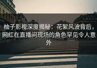 柚子影视深度揭秘：花絮风波背后，网红在直播间现场的角色罕见令人意外