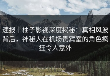 速报｜柚子影视深度揭秘：真相风波背后，神秘人在机场贵宾室的角色疯狂令人意外