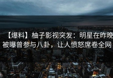 【爆料】柚子影视突发：明星在昨晚被曝曾参与八卦，让人愤怒席卷全网