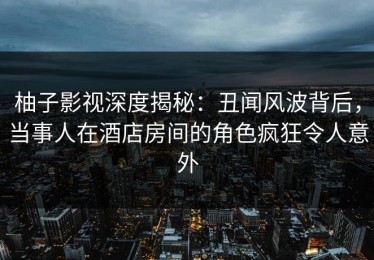 柚子影视深度揭秘：丑闻风波背后，当事人在酒店房间的角色疯狂令人意外