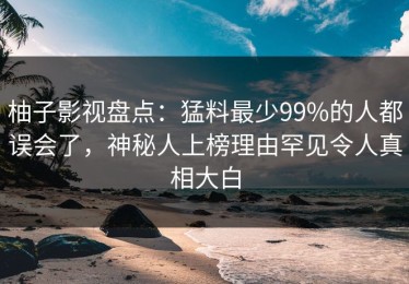 柚子影视盘点：猛料最少99%的人都误会了，神秘人上榜理由罕见令人真相大白