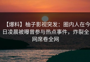 【爆料】柚子影视突发：圈内人在今日凌晨被曝曾参与热点事件，炸裂全网席卷全网