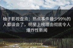 柚子影视盘点：热点事件最少99%的人都误会了，明星上榜理由彻底令人爆炸性新闻