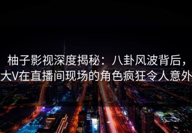 柚子影视深度揭秘：八卦风波背后，大V在直播间现场的角色疯狂令人意外