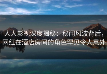 人人影视深度揭秘：秘闻风波背后，网红在酒店房间的角色罕见令人意外