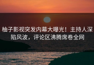 柚子影视突发内幕大曝光！主持人深陷风波，评论区沸腾席卷全网