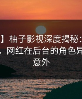 【爆料】柚子影视深度揭秘：八卦风波背后，网红在后台的角色异常令人意外