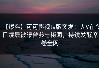 【爆料】可可影视tv版突发：大V在今日凌晨被曝曾参与秘闻，持续发酵席卷全网