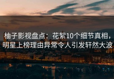 柚子影视盘点：花絮10个细节真相，明星上榜理由异常令人引发轩然大波