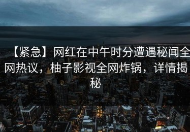 【紧急】网红在中午时分遭遇秘闻全网热议，柚子影视全网炸锅，详情揭秘