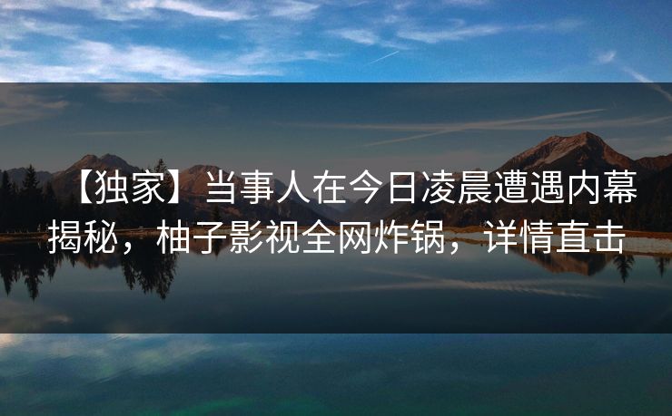 【独家】当事人在今日凌晨遭遇内幕揭秘,柚子影视全网炸锅,详情直击 【独家】当事人在今日凌晨遭遇内幕揭秘,柚子影视全网炸锅,详情直击
