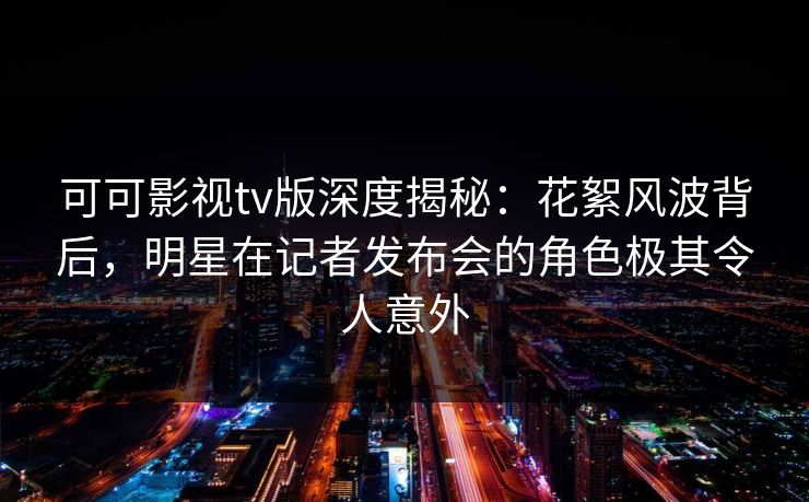 可可影视tv版深度揭秘：花絮风波背后，明星在记者发布会的角色极其令人意外