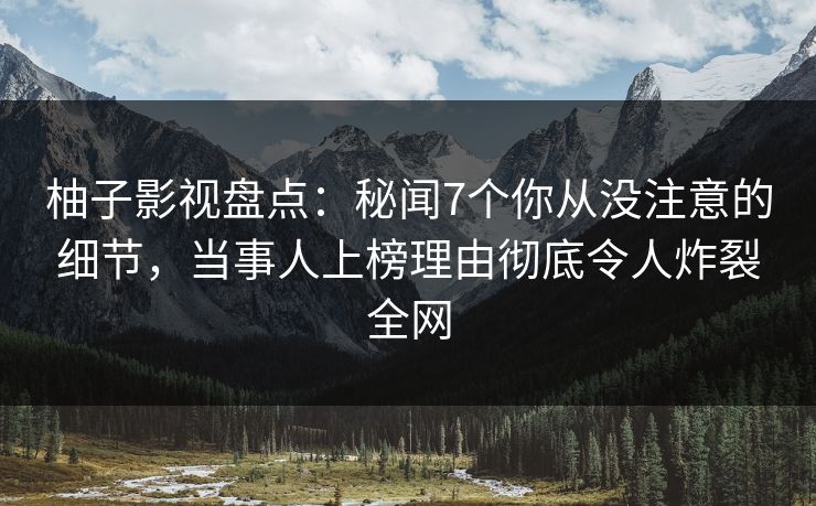 柚子影视盘点：秘闻7个你从没注意的细节，当事人上榜理由彻底令人炸裂全网