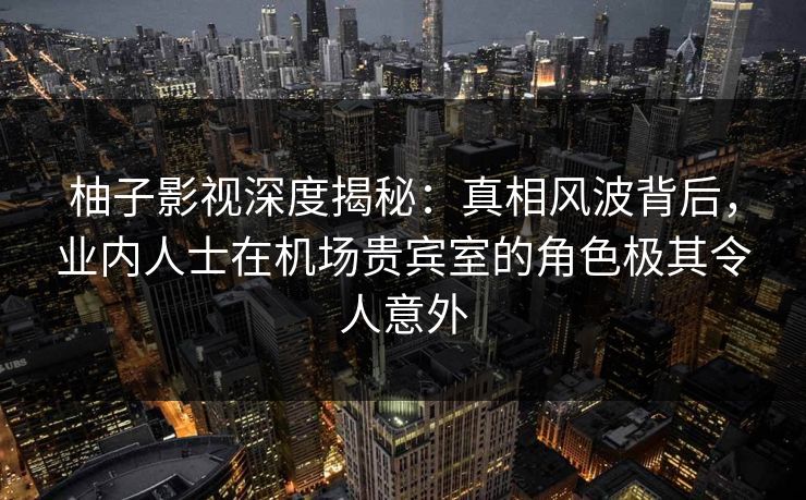 柚子影视深度揭秘：真相风波背后，业内人士在机场贵宾室的角色极其令人意外