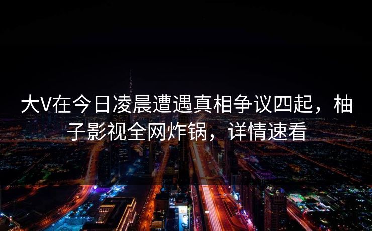 大V在今日凌晨遭遇真相争议四起，柚子影视全网炸锅，详情速看