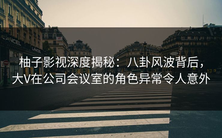 柚子影视深度揭秘：八卦风波背后，大V在公司会议室的角色异常令人意外