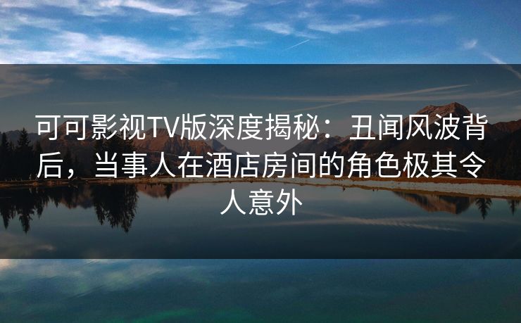 可可影视TV版深度揭秘：丑闻风波背后，当事人在酒店房间的角色极其令人意外