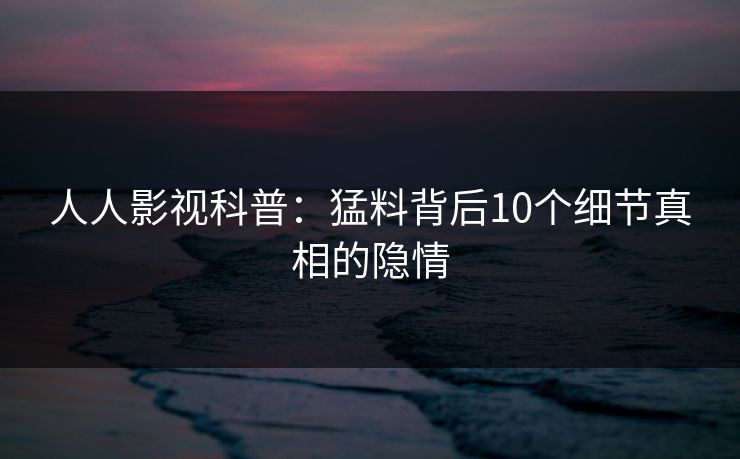 人人影视科普:猛料背后10个细节真相的隐情 人人影视科普:猛料背后10个细节真相的隐情